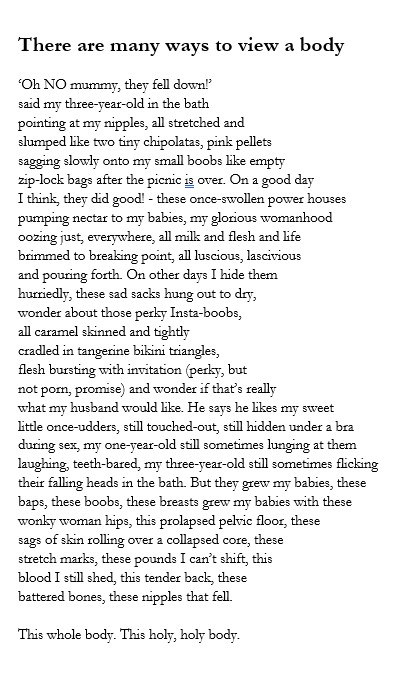 Image to show formating of poem as two breasts.
Text reads: 
‘Oh NO mummy, they fell down!’
said my three-year-old in the bath
pointing at my nipples, all stretched and
slumped like two tiny chipolatas, pink pellets
sagging slowly onto my small boobs like empty
zip-lock bags after the picnic is over. On a good day
I think, they did good! - these once-swollen power houses
pumping nectar to my babies, my glorious womanhood
oozing just, everywhere, all milk and flesh and life
brimmed to breaking point, all luscious, lascivious
and pouring forth. On other days I hide them
hurriedly, these sad sacks hung out to dry,
wonder about those perky Insta-boobs,
all caramel skinned and tightly
cradled in tangerine bikini triangles,
flesh bursting with invitation (perky, but
not porn, promise) and wonder if that’s really
what my husband would like. He says he likes my sweet
little once-udders, still touched-out, still hidden under a bra
during sex, my one-year-old still sometimes lunging at them
laughing, teeth-bared, my three-year-old still sometimes flicking
their falling heads in the bath. But they grew my babies, these
baps, these boobs, these breasts grew my babies with these
wonky woman hips, this prolapsed pelvic floor, these
sags of skin rolling over a collapsed core, these
stretch marks, these pounds I can’t shift, this
blood I still shed, this tender back, these
battered bones, these nipples that fell.

This whole body. This holy, holy body.
